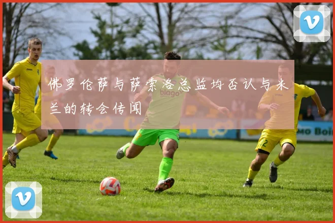 佛罗伦萨与萨索洛总监均否认与米兰的转会传闻